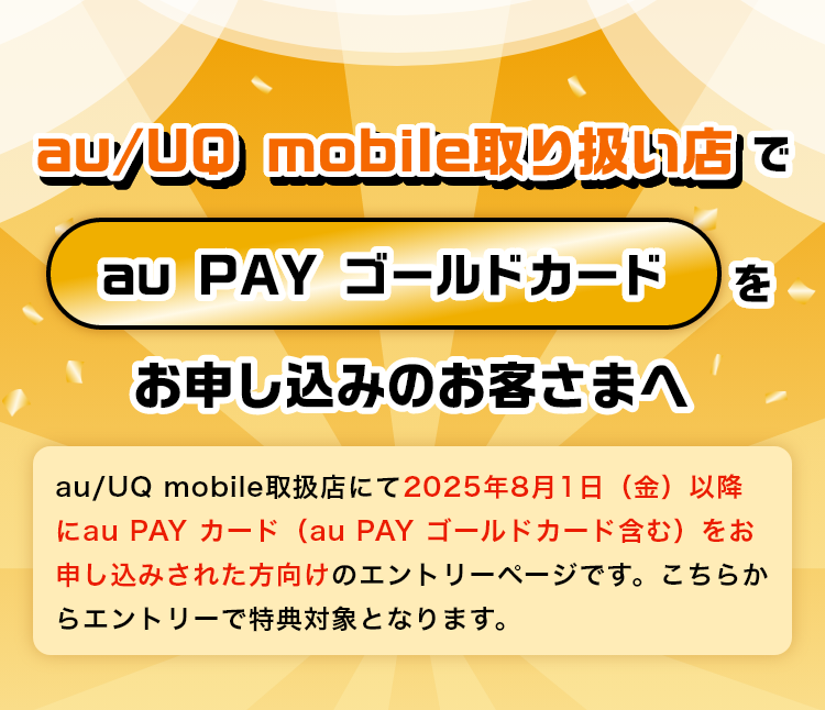 au/UQ mobile取り扱い店でau PAY ゴールドカードをお申し込みのお客さまへ：au/UQ mobile取扱店にて2025年8月1日以降にau PAY カード（au PAY ゴールドカード含む）をお申し込みされた方向けのエントリーページです。こちらからエントリーで特典対象となります。