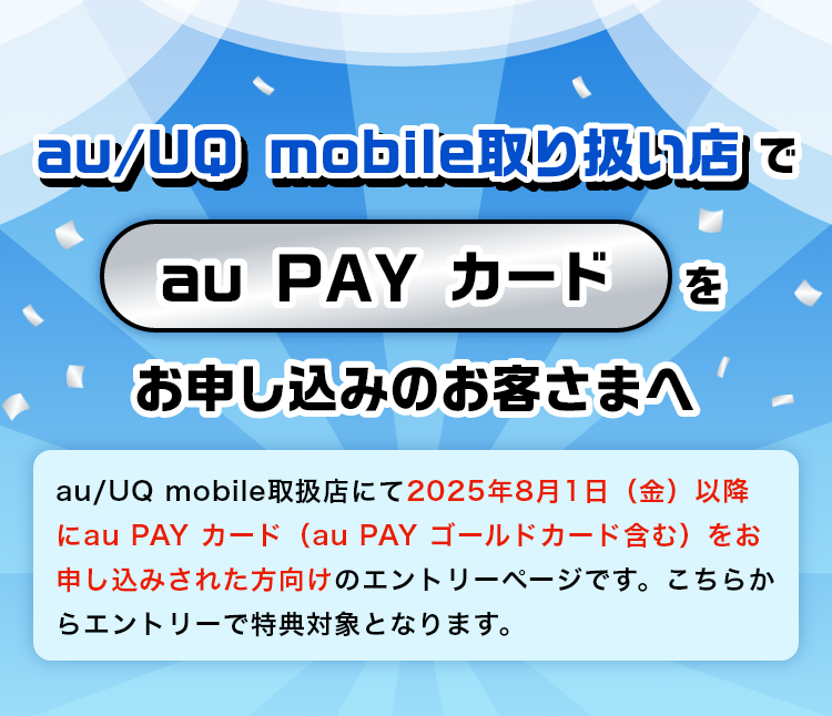 au/UQ mobile取り扱い店でau PAY カードをお申し込みのお客さまへ：au/UQ mobile取扱店にて2025年8月1日以降にau PAY カード（au PAY ゴールドカード含む）をお申し込みされた方向けのエントリーページです。こちらからエントリーで特典対象となります。