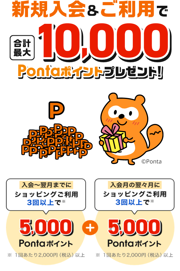 新規入会&ご利用で合計最大10,000Pontaポイントプレゼント！「入会の翌月までにショッピングご利用3回以上で 5,000Pontaポイント」+「入会の翌々月にショッピングご利用3回以上で5,000Pontaポイント」※1回あたり2,000円（税込）以上