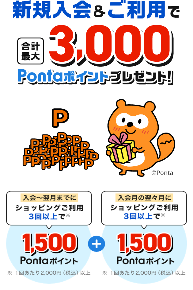 新規入会&ご利用で合計最大3,000Pontaポイントプレゼント！「入会の翌月までにショッピングご利用3回以上で 1,500Pontaポイント」+「入会の翌々月にショッピングご利用3回以上で1,500Pontaポイント」※1回あたり2,000円（税込）以上