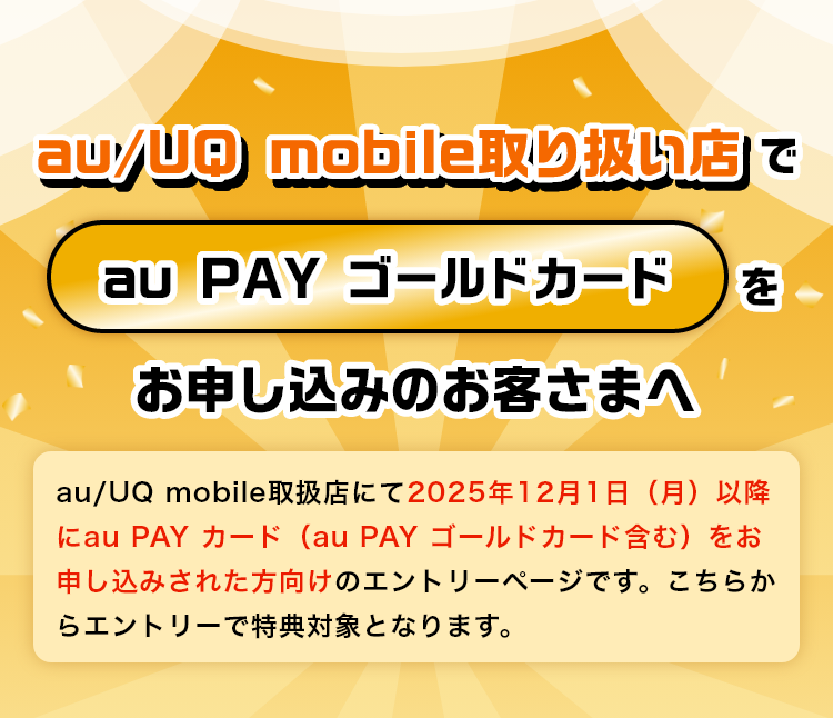 au/UQ mobile取り扱い店でau PAY ゴールドカードをお申し込みのお客さまへ：au/UQ mobile取扱店にて2025年12月1日以降にau PAY カード（au PAY ゴールドカード含む）をお申し込みされた方向けのエントリーページです。こちらからエントリーで特典対象となります。