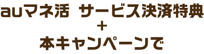 auマネ活サービス決済特典 + 本キャンペーンで