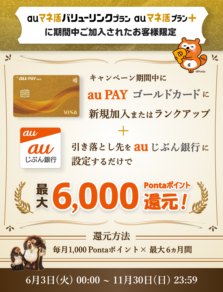 auマネ活バリューリンクプラン auマネ活プラン+に期間中ご加入されたお客様限定 キャンペーン期間中にau PAY ゴールドカードに新規でご加入いただき+引き落とし先をauじぶん銀行に設定するだけで最大6000Pontaポイント還元! 還元方法:毎月1,000Pontaポイント×最大6ヵ月間 6月3日(火)00:00~11月30日(日)23:59